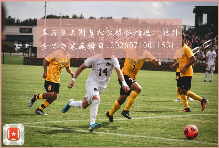 莱万多夫斯基社交媒体精选:场外生活与家庭瞬间_20260710011531