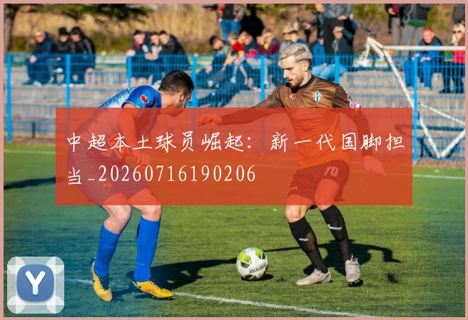 中超本土球员崛起:新一代国脚担当_20260716190206