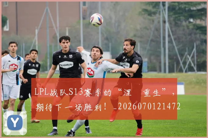 LPL战队S13赛季的“涅槃重生”,期待下一场胜利!_20260701214720_20260714203226
