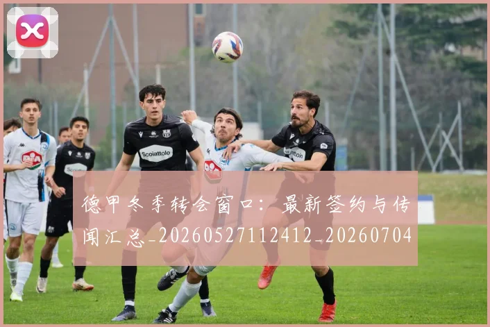 德甲冬季转会窗口:最新签约与传闻汇总_20260527112412_20260704172853_20260722160940