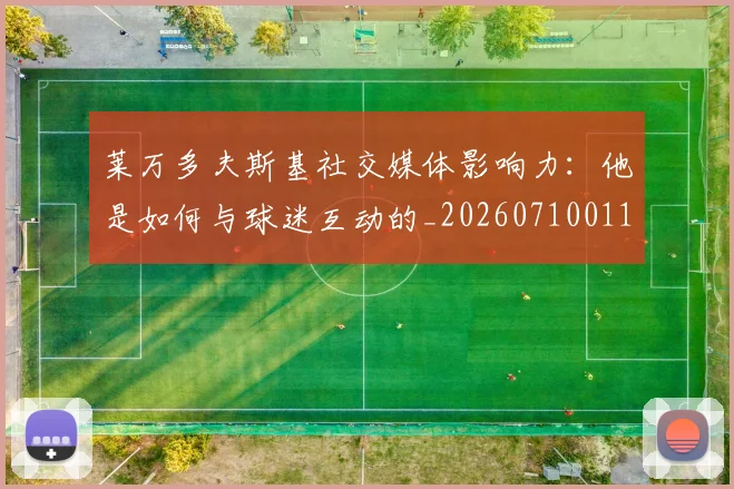 莱万多夫斯基社交媒体影响力:他是如何与球迷互动的_20260710011529